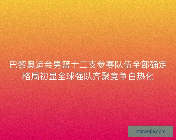 巴黎奥运会男篮十二支参赛队伍全部确定格局初显全球强队齐聚竞争白热化