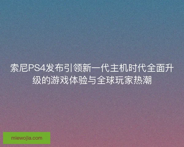 索尼PS4发布引领新一代主机时代全面升级的游戏体验与全球玩家热潮