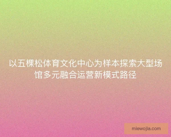 以五棵松体育文化中心为样本探索大型场馆多元融合运营新模式路径