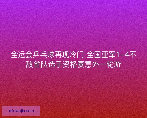 全运会乒乓球再现冷门 全国亚军1-4不敌省队选手资格赛意外一轮游