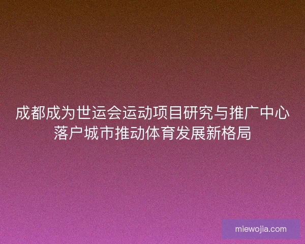成都成为世运会运动项目研究与推广中心落户城市推动体育发展新格局