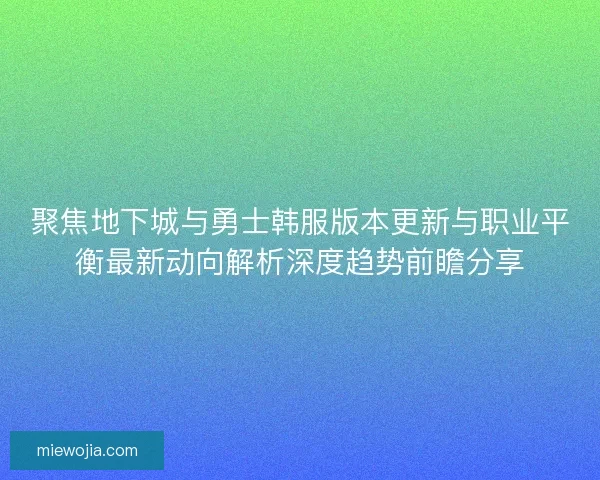 聚焦地下城与勇士韩服版本更新与职业平衡最新动向解析深度趋势前瞻分享